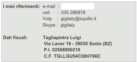 I miei riferimenti:  e-mail  :  gigi@gigitaly.eu
                               cell.     :  335 286878
                               Voip    :  gigitaly@squillo.it
                               Skype :  gigitaly

Dati fiscali:            Tagliapietra Luigi
                                Via Laner 18 - 39030 Sesto (BZ)
                                P.I. 02508900210
                                C.F. TGLLGU54C08H786C

